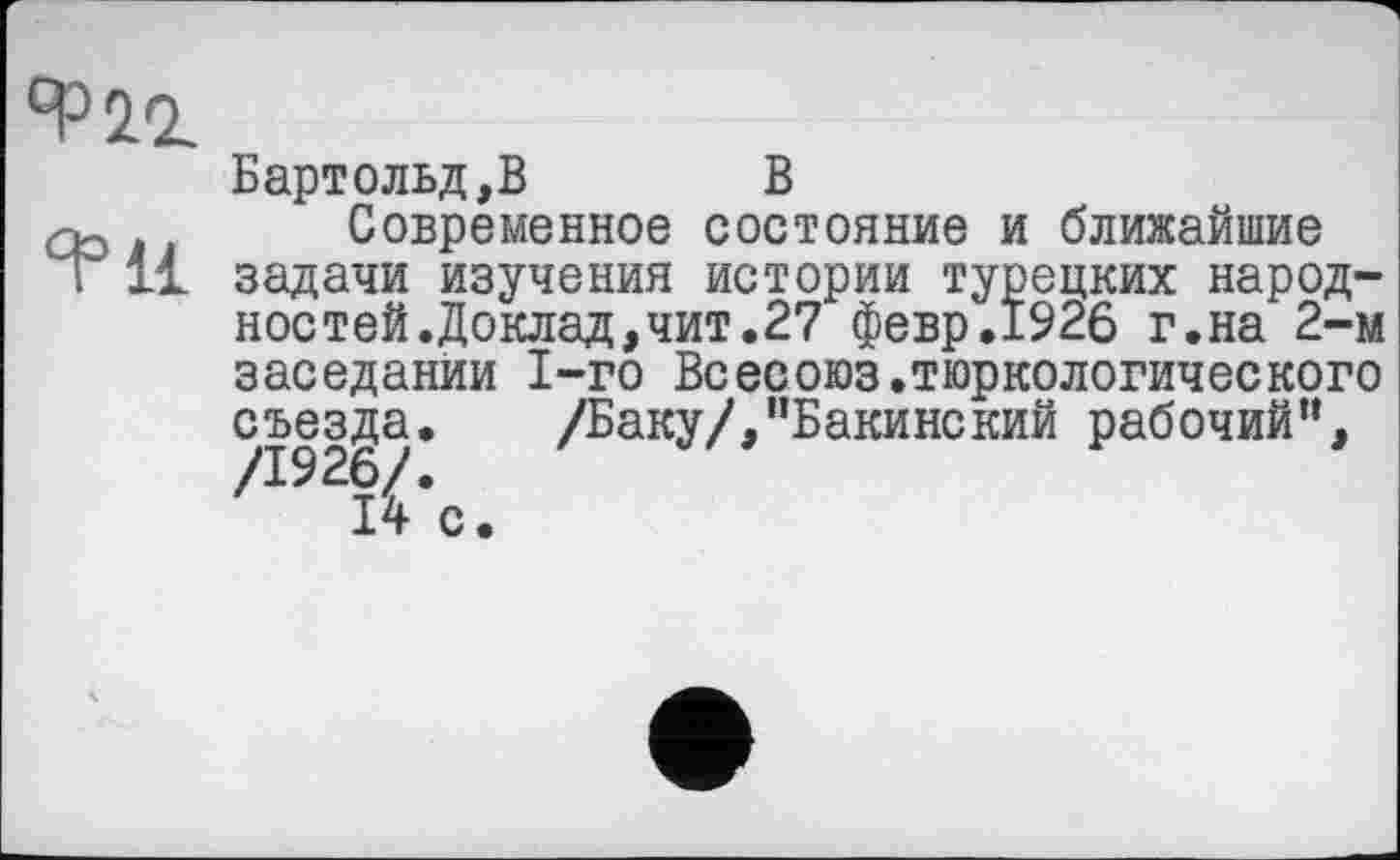 ﻿4= И
Бартольд,В В
Современное состояние и ближайшие задачи изучения истории турецких народностей .Доклад, чит.27 февр.1926 г.на 2-м заседании 1-го Всесоюз.тюркологического съезда. /Баку/,”Бакинский рабочий”, /I92î^*c.